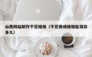 祁东山西网站制作干花相框（干花做成相框能保存多久）